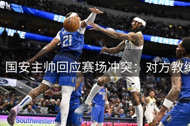 国安主帅回应赛场冲突：对方教练锁喉行为不可接受